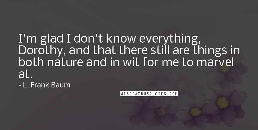 L. Frank Baum Quotes: I'm glad I don't know everything, Dorothy, and that there still are things in both nature and in wit for me to marvel at.