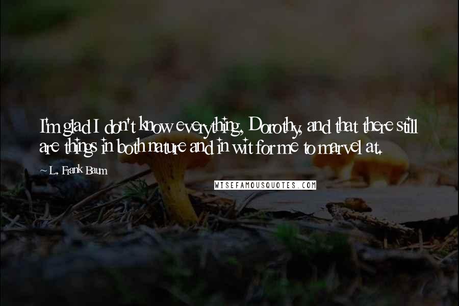 L. Frank Baum Quotes: I'm glad I don't know everything, Dorothy, and that there still are things in both nature and in wit for me to marvel at.