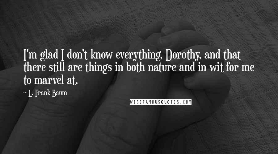 L. Frank Baum Quotes: I'm glad I don't know everything, Dorothy, and that there still are things in both nature and in wit for me to marvel at.