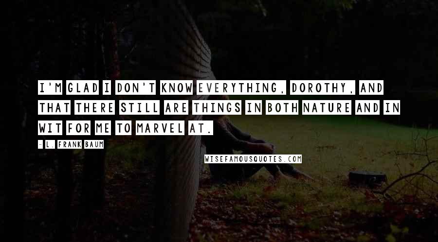 L. Frank Baum Quotes: I'm glad I don't know everything, Dorothy, and that there still are things in both nature and in wit for me to marvel at.