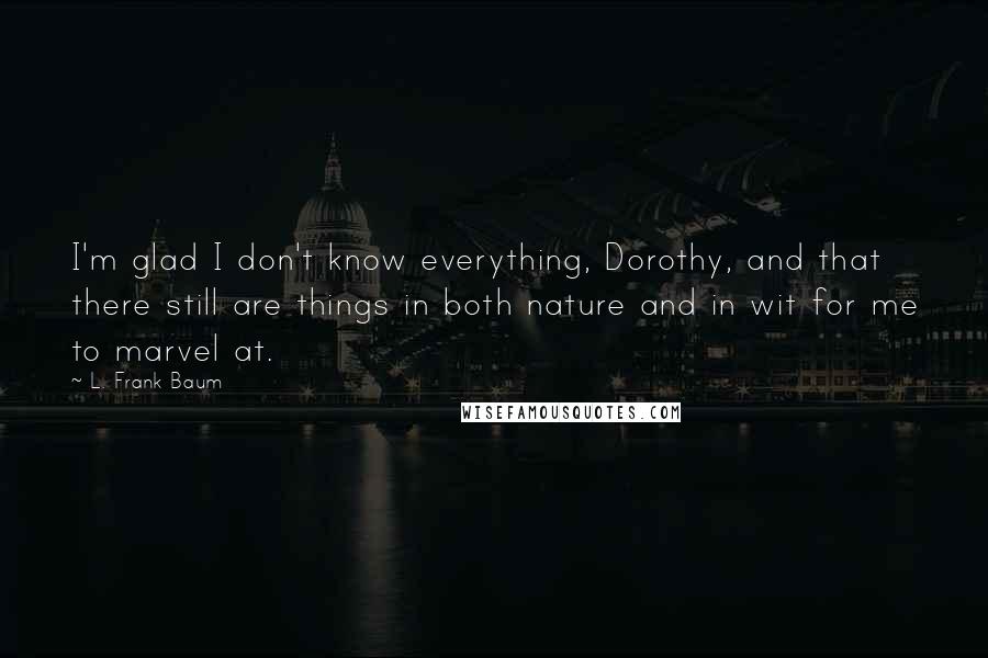 L. Frank Baum Quotes: I'm glad I don't know everything, Dorothy, and that there still are things in both nature and in wit for me to marvel at.