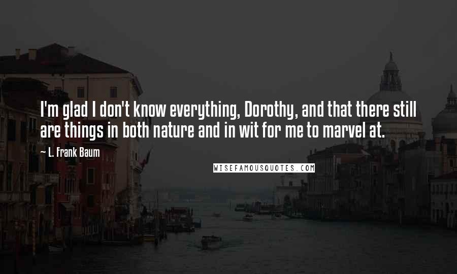 L. Frank Baum Quotes: I'm glad I don't know everything, Dorothy, and that there still are things in both nature and in wit for me to marvel at.