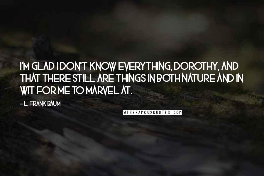 L. Frank Baum Quotes: I'm glad I don't know everything, Dorothy, and that there still are things in both nature and in wit for me to marvel at.