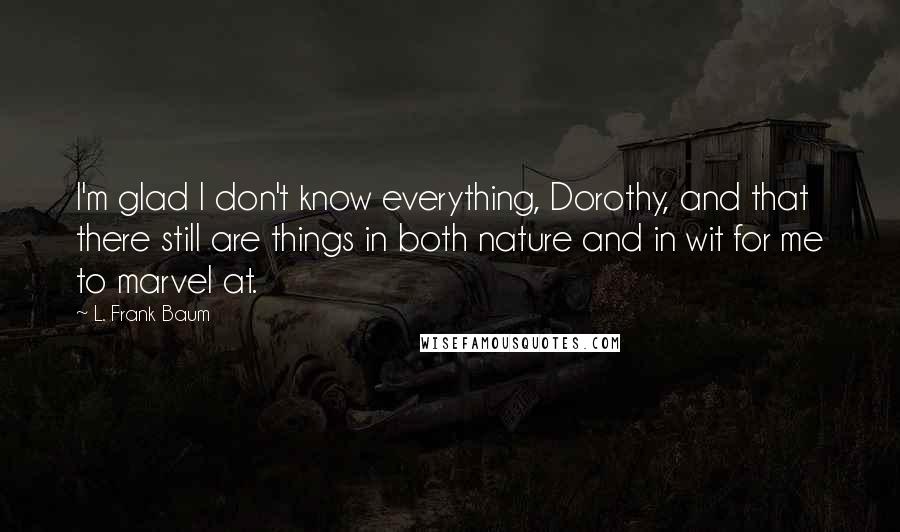 L. Frank Baum Quotes: I'm glad I don't know everything, Dorothy, and that there still are things in both nature and in wit for me to marvel at.