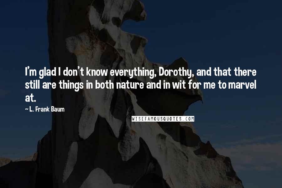 L. Frank Baum Quotes: I'm glad I don't know everything, Dorothy, and that there still are things in both nature and in wit for me to marvel at.