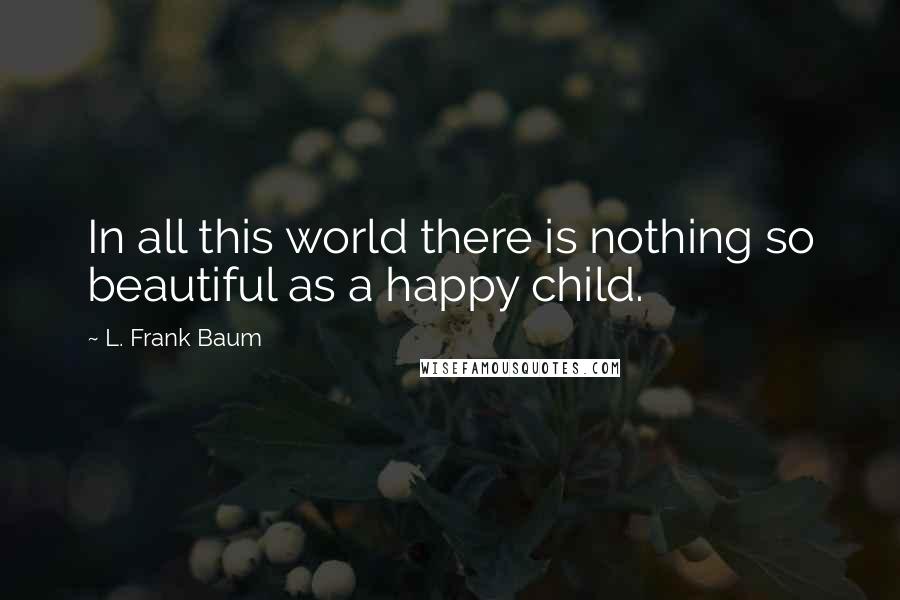 L. Frank Baum Quotes: In all this world there is nothing so beautiful as a happy child.