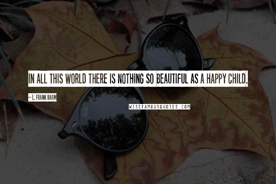 L. Frank Baum Quotes: In all this world there is nothing so beautiful as a happy child.