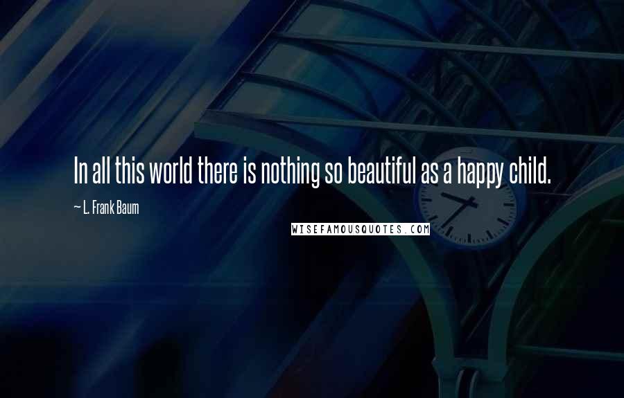 L. Frank Baum Quotes: In all this world there is nothing so beautiful as a happy child.