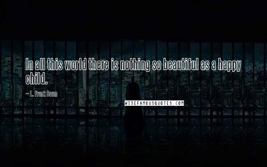 L. Frank Baum Quotes: In all this world there is nothing so beautiful as a happy child.