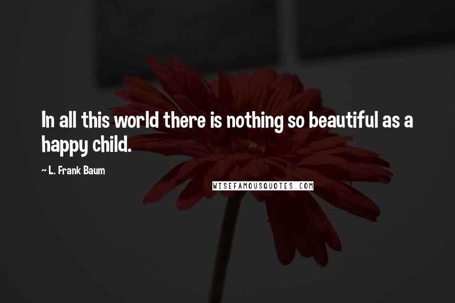 L. Frank Baum Quotes: In all this world there is nothing so beautiful as a happy child.