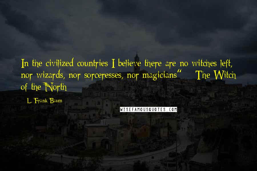 L. Frank Baum Quotes: In the civilized countries I believe there are no witches left, nor wizards, nor sorceresses, nor magicians" ~ The Witch of the North