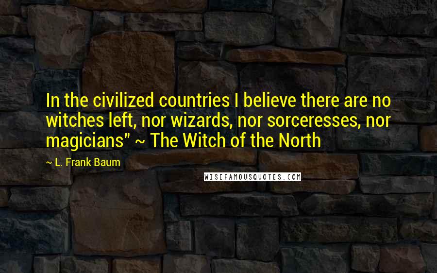 L. Frank Baum Quotes: In the civilized countries I believe there are no witches left, nor wizards, nor sorceresses, nor magicians" ~ The Witch of the North