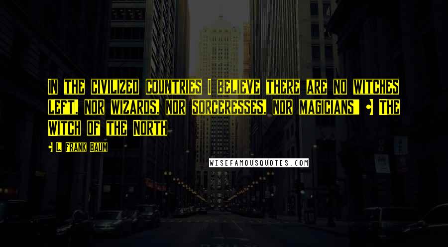 L. Frank Baum Quotes: In the civilized countries I believe there are no witches left, nor wizards, nor sorceresses, nor magicians" ~ The Witch of the North