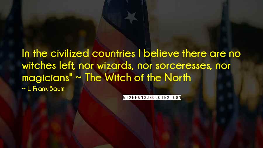 L. Frank Baum Quotes: In the civilized countries I believe there are no witches left, nor wizards, nor sorceresses, nor magicians" ~ The Witch of the North