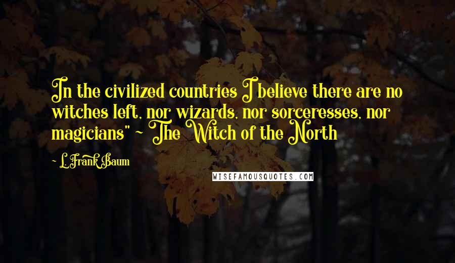L. Frank Baum Quotes: In the civilized countries I believe there are no witches left, nor wizards, nor sorceresses, nor magicians" ~ The Witch of the North