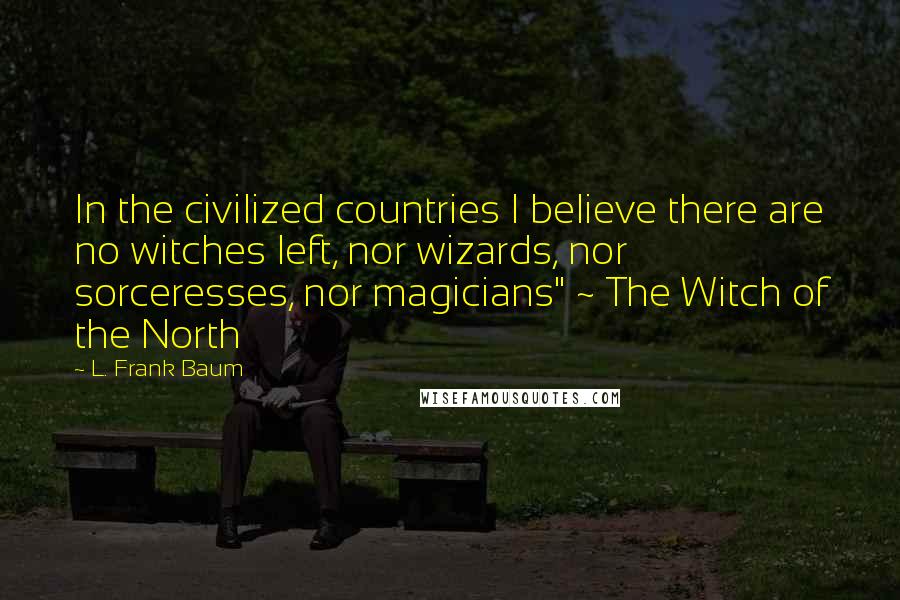 L. Frank Baum Quotes: In the civilized countries I believe there are no witches left, nor wizards, nor sorceresses, nor magicians" ~ The Witch of the North
