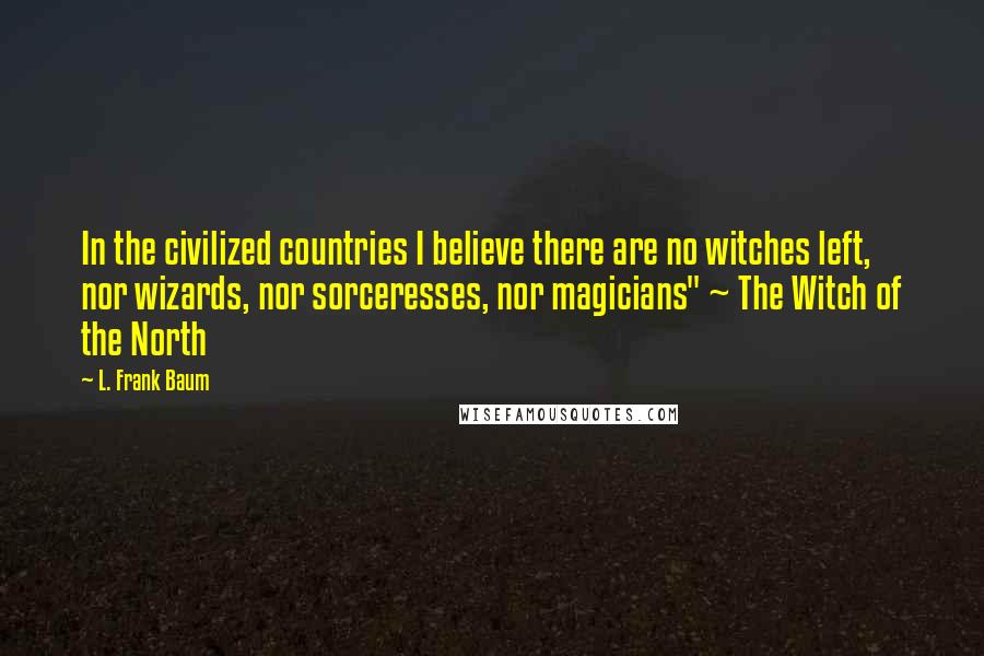 L. Frank Baum Quotes: In the civilized countries I believe there are no witches left, nor wizards, nor sorceresses, nor magicians" ~ The Witch of the North