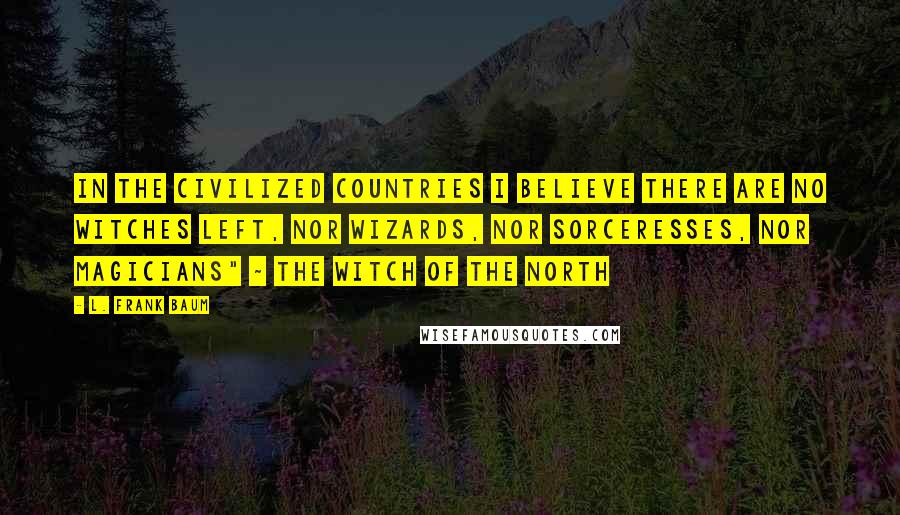 L. Frank Baum Quotes: In the civilized countries I believe there are no witches left, nor wizards, nor sorceresses, nor magicians" ~ The Witch of the North