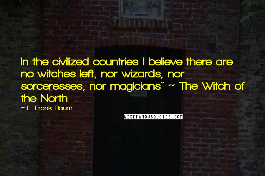 L. Frank Baum Quotes: In the civilized countries I believe there are no witches left, nor wizards, nor sorceresses, nor magicians" ~ The Witch of the North