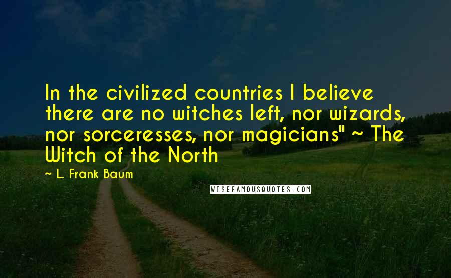 L. Frank Baum Quotes: In the civilized countries I believe there are no witches left, nor wizards, nor sorceresses, nor magicians" ~ The Witch of the North