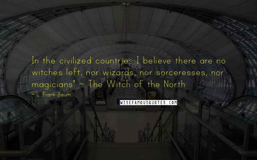 L. Frank Baum Quotes: In the civilized countries I believe there are no witches left, nor wizards, nor sorceresses, nor magicians" ~ The Witch of the North