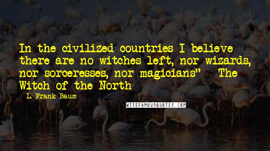 L. Frank Baum Quotes: In the civilized countries I believe there are no witches left, nor wizards, nor sorceresses, nor magicians" ~ The Witch of the North