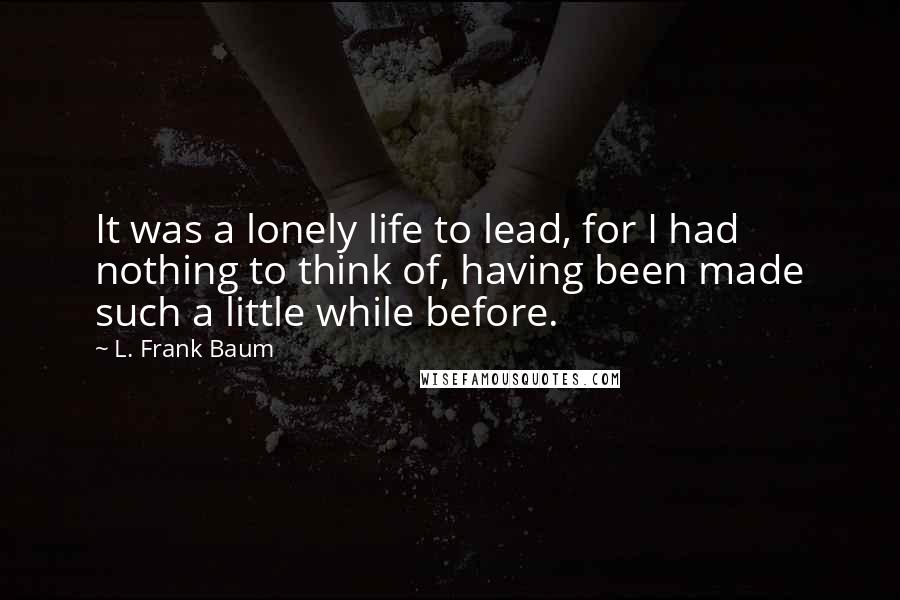 L. Frank Baum Quotes: It was a lonely life to lead, for I had nothing to think of, having been made such a little while before.