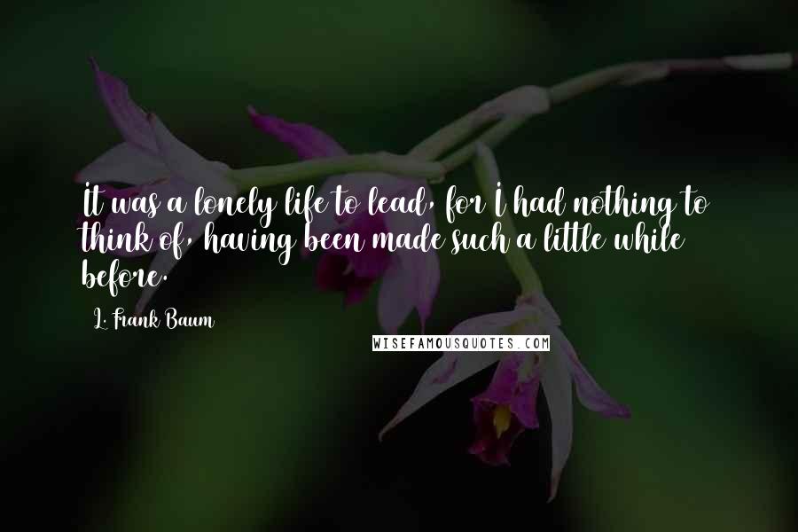 L. Frank Baum Quotes: It was a lonely life to lead, for I had nothing to think of, having been made such a little while before.