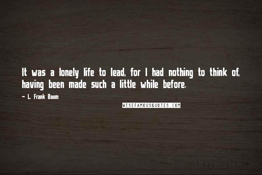 L. Frank Baum Quotes: It was a lonely life to lead, for I had nothing to think of, having been made such a little while before.