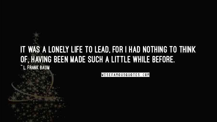 L. Frank Baum Quotes: It was a lonely life to lead, for I had nothing to think of, having been made such a little while before.