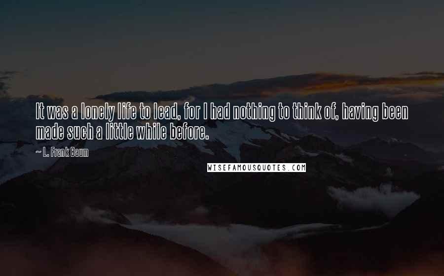 L. Frank Baum Quotes: It was a lonely life to lead, for I had nothing to think of, having been made such a little while before.