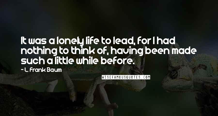 L. Frank Baum Quotes: It was a lonely life to lead, for I had nothing to think of, having been made such a little while before.