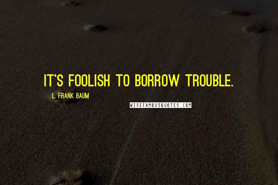 L. Frank Baum Quotes: it's foolish to borrow trouble.