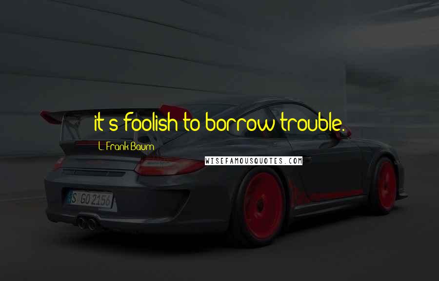 L. Frank Baum Quotes: it's foolish to borrow trouble.