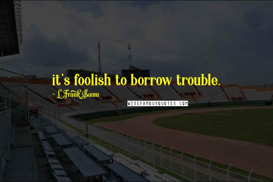 L. Frank Baum Quotes: it's foolish to borrow trouble.