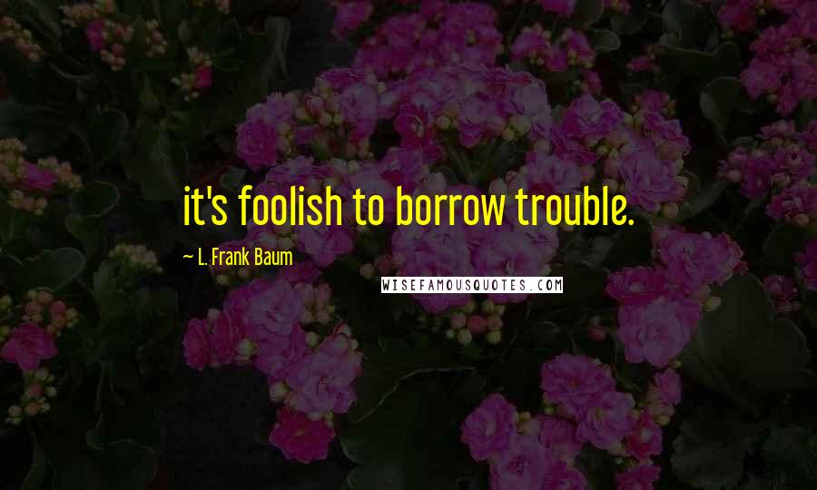 L. Frank Baum Quotes: it's foolish to borrow trouble.