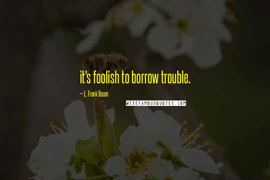 L. Frank Baum Quotes: it's foolish to borrow trouble.
