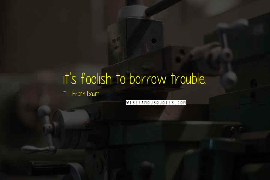 L. Frank Baum Quotes: it's foolish to borrow trouble.