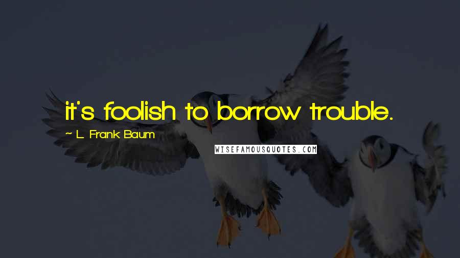 L. Frank Baum Quotes: it's foolish to borrow trouble.