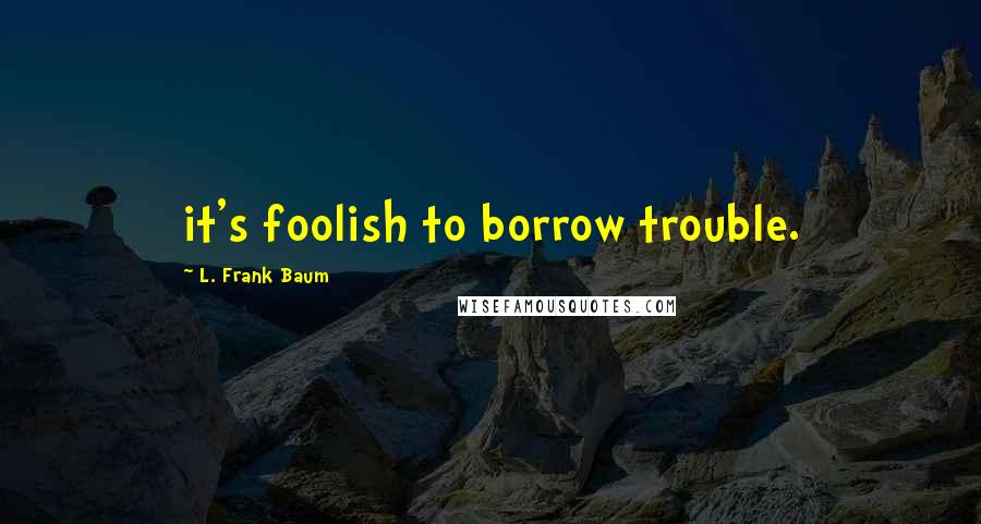 L. Frank Baum Quotes: it's foolish to borrow trouble.
