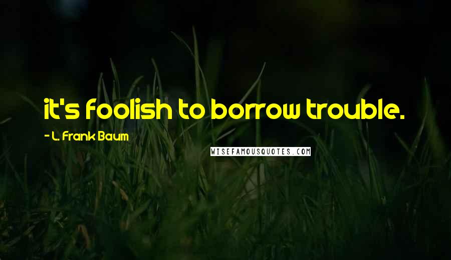 L. Frank Baum Quotes: it's foolish to borrow trouble.