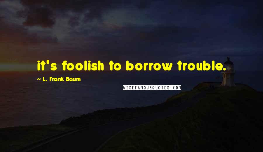 L. Frank Baum Quotes: it's foolish to borrow trouble.
