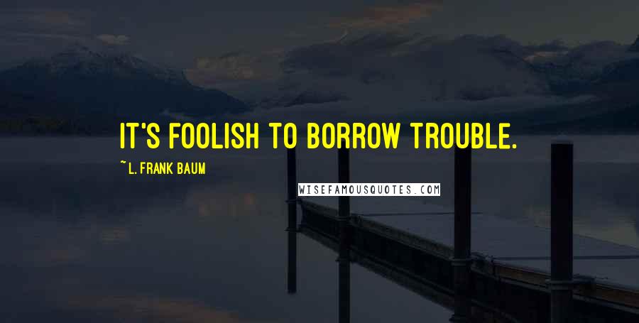L. Frank Baum Quotes: it's foolish to borrow trouble.