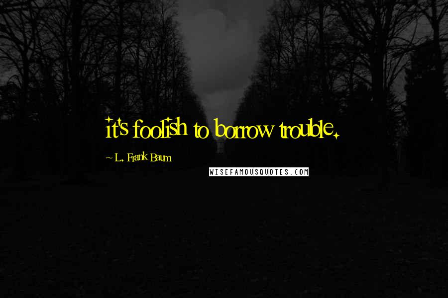 L. Frank Baum Quotes: it's foolish to borrow trouble.