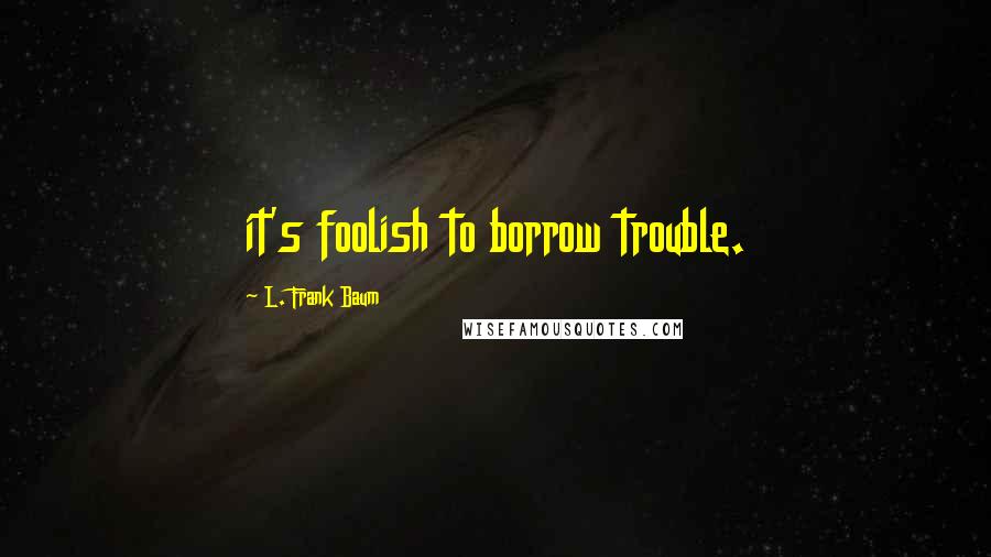 L. Frank Baum Quotes: it's foolish to borrow trouble.