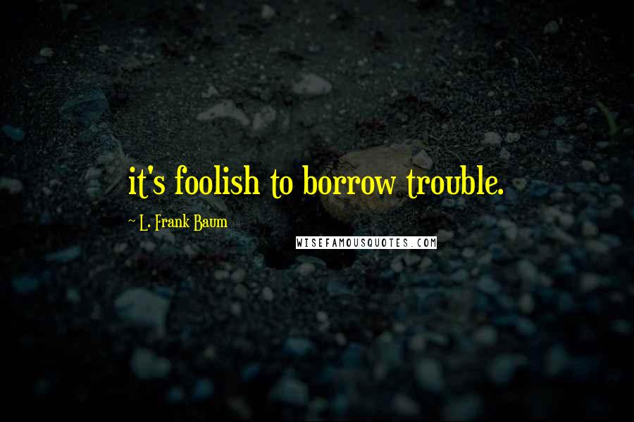 L. Frank Baum Quotes: it's foolish to borrow trouble.