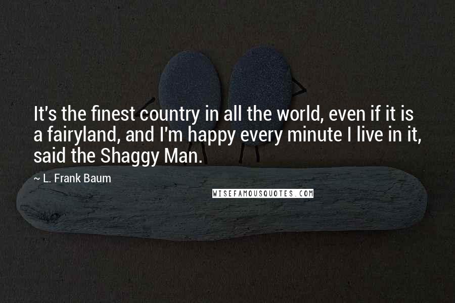 L. Frank Baum Quotes: It's the finest country in all the world, even if it is a fairyland, and I'm happy every minute I live in it, said the Shaggy Man.