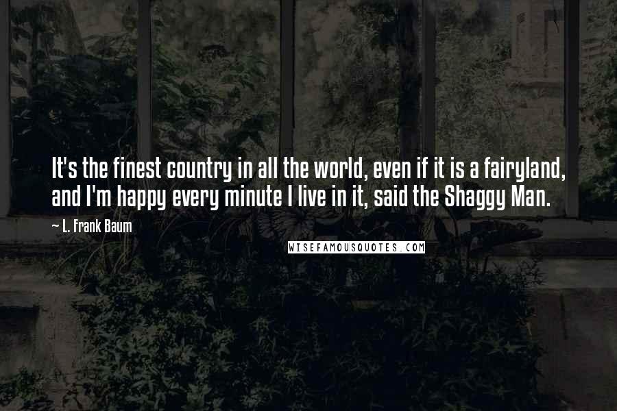 L. Frank Baum Quotes: It's the finest country in all the world, even if it is a fairyland, and I'm happy every minute I live in it, said the Shaggy Man.