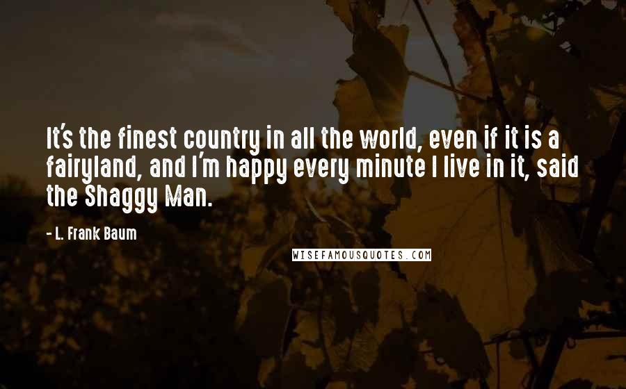 L. Frank Baum Quotes: It's the finest country in all the world, even if it is a fairyland, and I'm happy every minute I live in it, said the Shaggy Man.