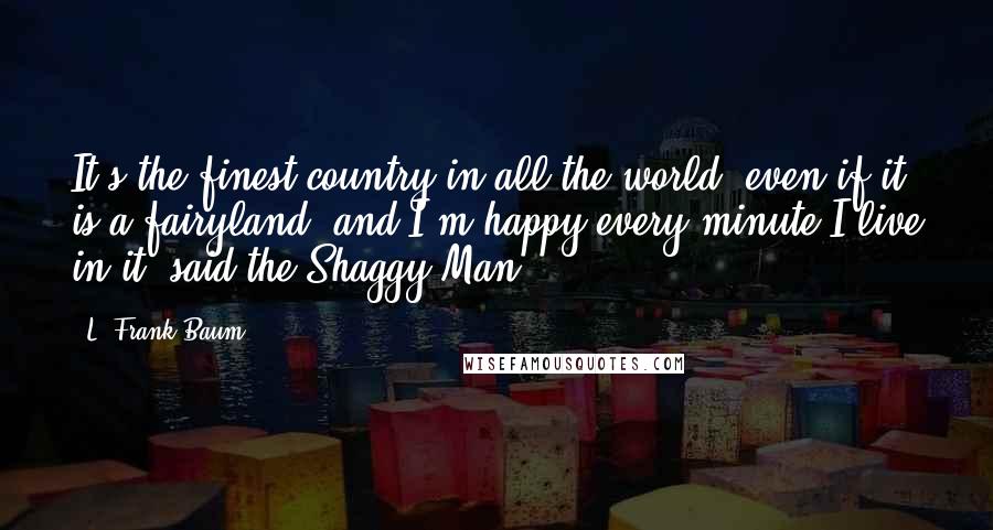 L. Frank Baum Quotes: It's the finest country in all the world, even if it is a fairyland, and I'm happy every minute I live in it, said the Shaggy Man.